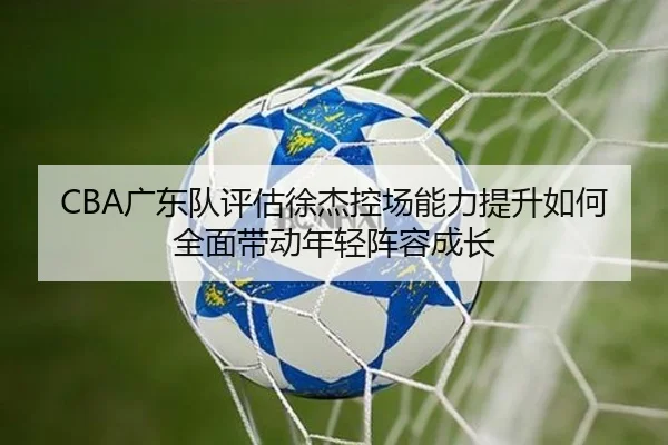 CBA广东队评估徐杰控场能力提升如何全面带动年轻阵容成长