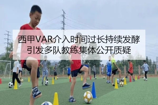 西甲VAR介入时间过长持续发酵引发多队教练集体公开质疑